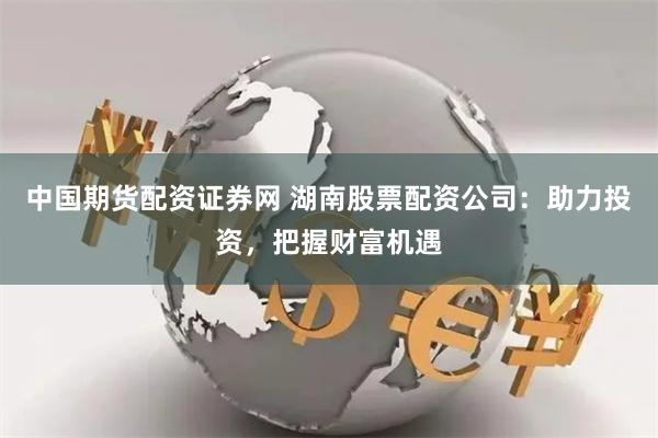 中国期货配资证券网 湖南股票配资公司：助力投资，把握财富机遇