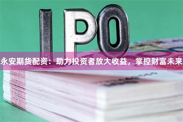 永安期货配资：助力投资者放大收益，掌控财富未来