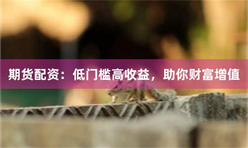 期货配资：低门槛高收益，助你财富增值