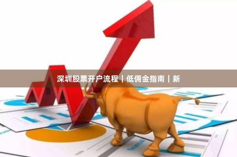 深圳股票开户流程｜低佣金指南｜新