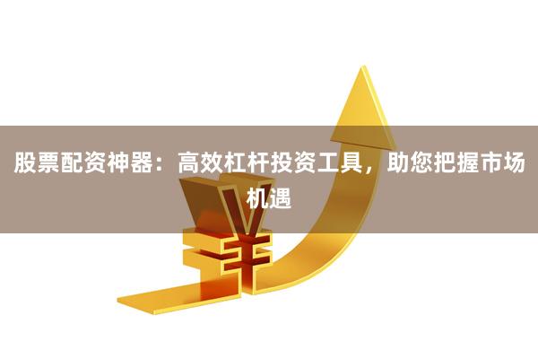 股票配资神器：高效杠杆投资工具，助您把握市场机遇